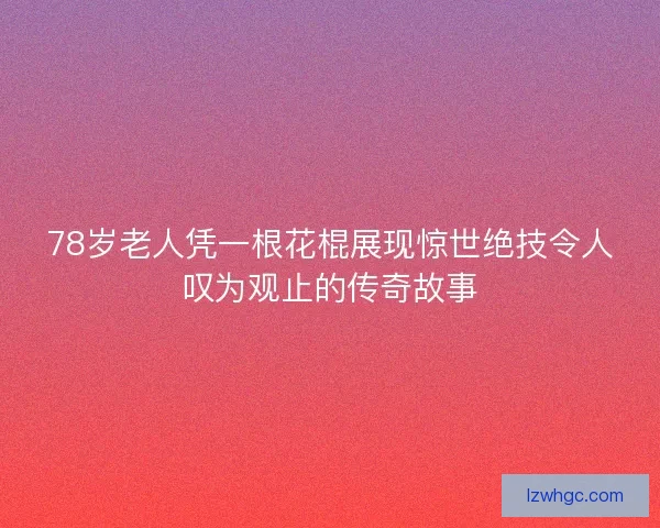 78岁老人凭一根花棍展现惊世绝技令人叹为观止的传奇故事