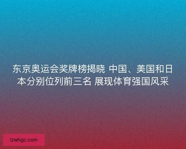 东京奥运会奖牌榜揭晓 中国、美国和日本分别位列前三名 展现体育强国风采