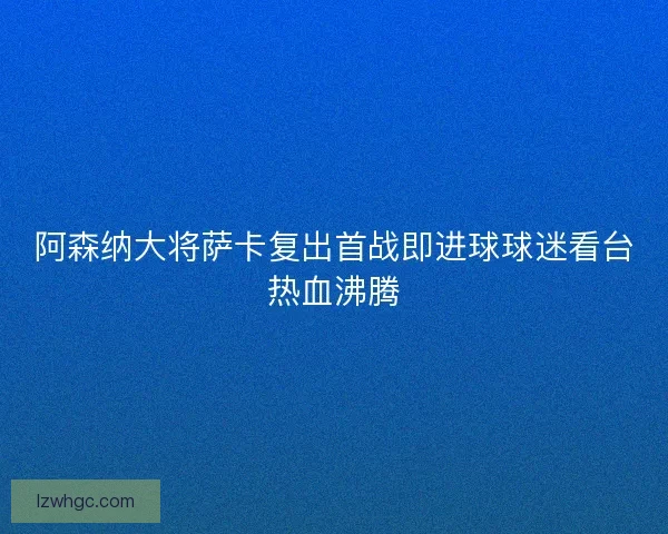 阿森纳大将萨卡复出首战即进球球迷看台热血沸腾