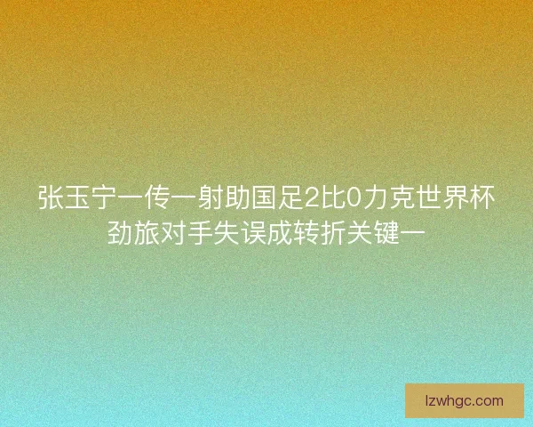 张玉宁一传一射助国足2比0力克世界杯劲旅对手失误成转折关键一