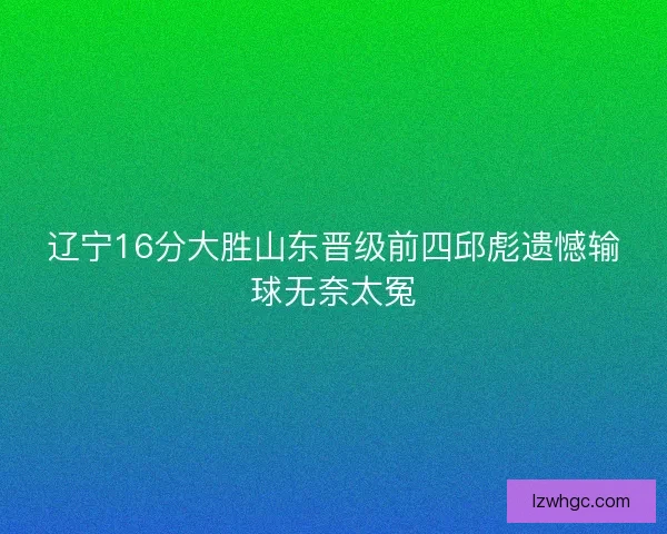 辽宁16分大胜山东晋级前四邱彪遗憾输球无奈太冤
