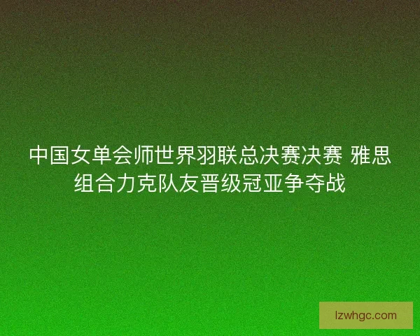 中国女单会师世界羽联总决赛决赛 雅思组合力克队友晋级冠亚争夺战