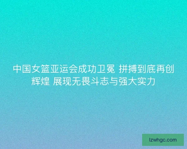 中国女篮亚运会成功卫冕 拼搏到底再创辉煌 展现无畏斗志与强大实力