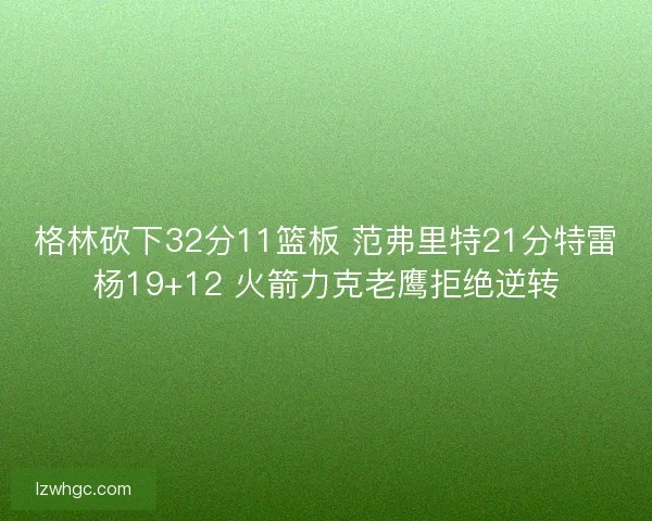 格林砍下32分11篮板 范弗里特21分特雷杨19+12 火箭力克老鹰拒绝逆转