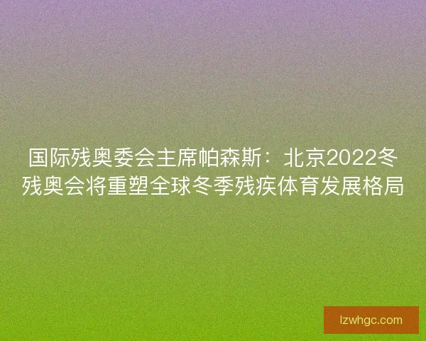 国际残奥委会主席帕森斯：北京2022冬残奥会将重塑全球冬季残疾体育发展格局