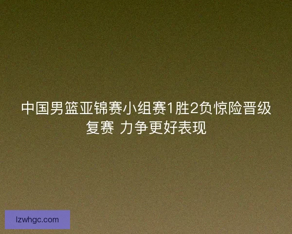 中国男篮亚锦赛小组赛1胜2负惊险晋级复赛 力争更好表现